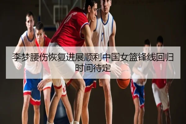 李梦腰伤恢复进展顺利中国女篮锋线回归时间待定